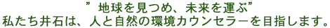 ”地球を見つめ、未来を運ぶ”私たち井石は、人と自然の環境カウンセラーを目指します。