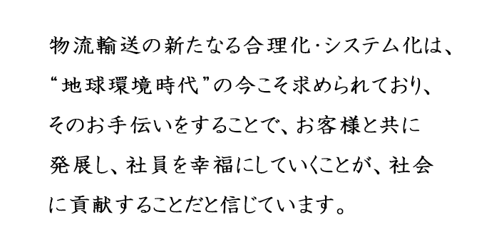 物流輸送の新たなる合理化・システム化は、“地球環境時代”の今こそ求められており、そのお手伝いをすることで、お客様と共に発展し、社員を幸福にしていくことが、社会に貢献することだと信じています。